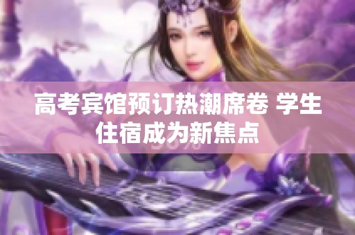 高考宾馆预订热潮席卷 学生住宿成为新焦点