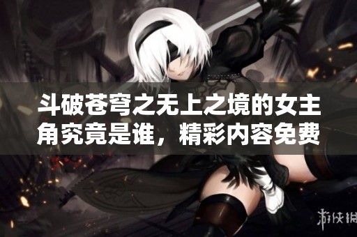 斗破苍穹之无上之境的女主角究竟是谁，精彩内容免费阅读指南