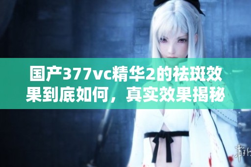 国产377vc精华2的祛斑效果到底如何，真实效果揭秘