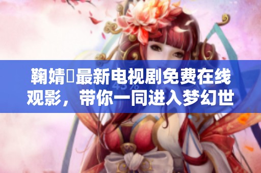 鞠婧祎最新电视剧免费在线观影，带你一同进入梦幻世界