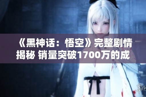 《黑神话：悟空》完整剧情揭秘 销量突破1700万的成功之道