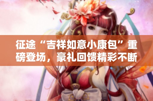 征途“吉祥如意小康包”重磅登场，豪礼回馈精彩不断