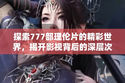 探索777部理伦片的精彩世界，揭开影视背后的深层次意义