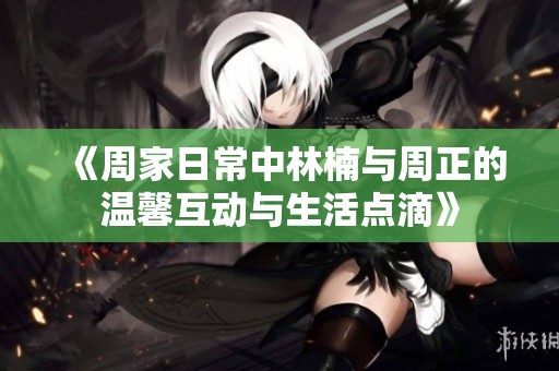 《周家日常中林楠与周正的温馨互动与生活点滴》