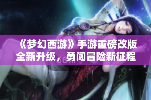 《梦幻西游》手游重磅改版全新升级，勇闯冒险新征程！
