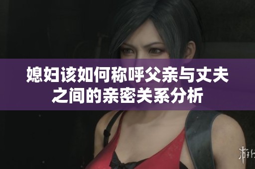 媳妇该如何称呼父亲与丈夫之间的亲密关系分析