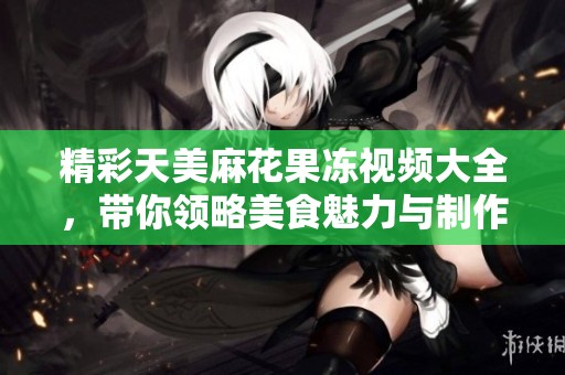 精彩天美麻花果冻视频大全，带你领略美食魅力与制作乐趣