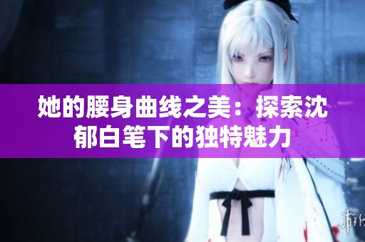 她的腰身曲线之美：探索沈郁白笔下的独特魅力