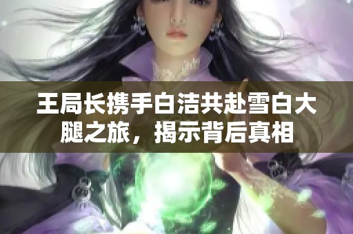 王局长携手白洁共赴雪白大腿之旅，揭示背后真相