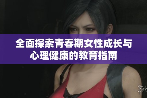 全面探索青春期女性成长与心理健康的教育指南