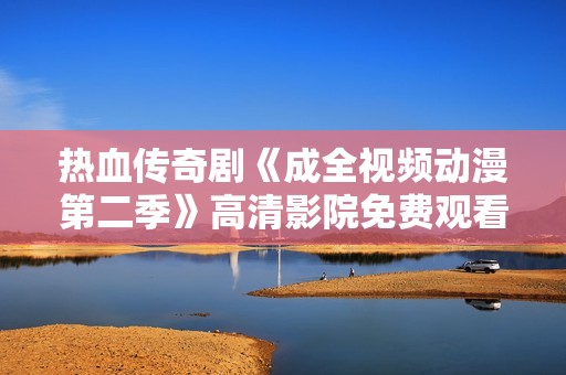 热血传奇剧《成全视频动漫第二季》高清影院免费观看攻略解析