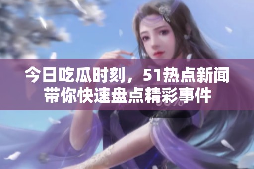 今日吃瓜时刻，51热点新闻带你快速盘点精彩事件