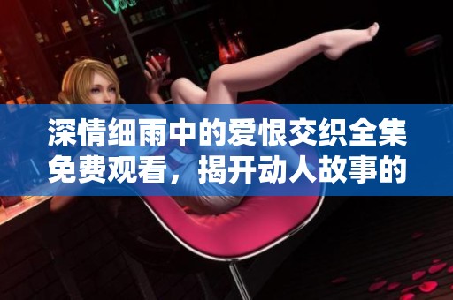 深情细雨中的爱恨交织全集免费观看，揭开动人故事的面纱