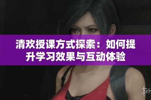 清欢授课方式探索：如何提升学习效果与互动体验