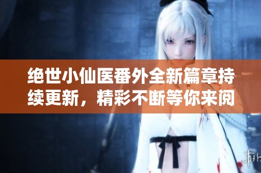 绝世小仙医番外全新篇章持续更新，精彩不断等你来阅