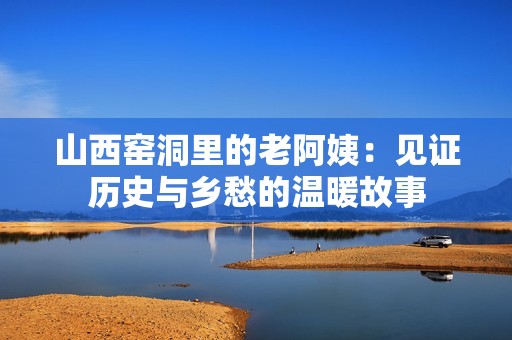 山西窑洞里的老阿姨：见证历史与乡愁的温暖故事