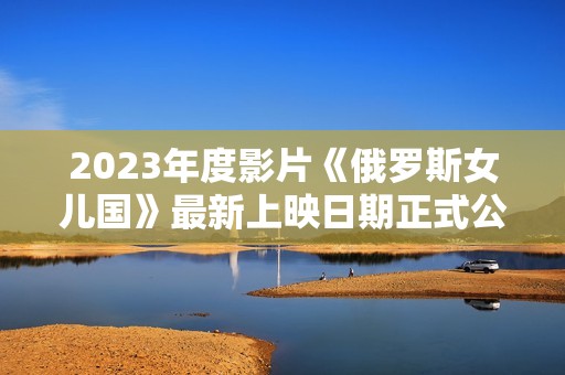 2023年度影片《俄罗斯女儿国》最新上映日期正式公布