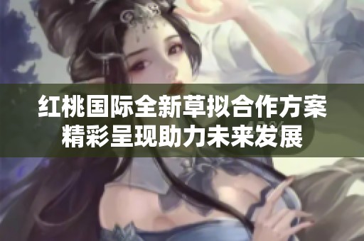 红桃国际全新草拟合作方案精彩呈现助力未来发展