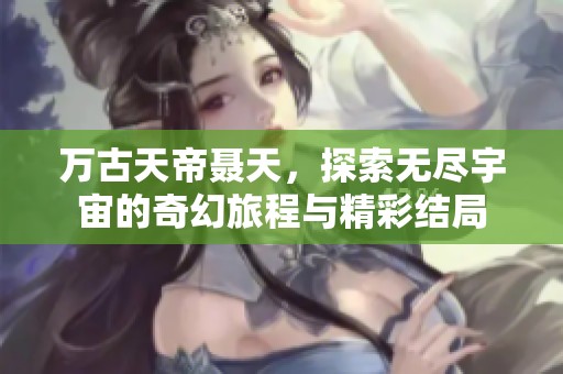 万古天帝聂天，探索无尽宇宙的奇幻旅程与精彩结局