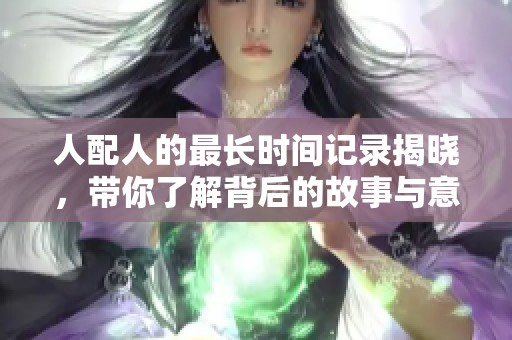 人配人的最长时间记录揭晓，带你了解背后的故事与意义