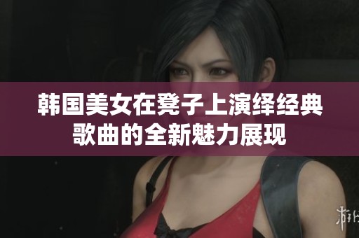 韩国美女在凳子上演绎经典歌曲的全新魅力展现