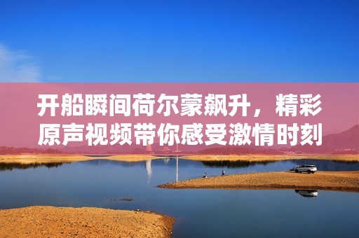 开船瞬间荷尔蒙飙升，精彩原声视频带你感受激情时刻
