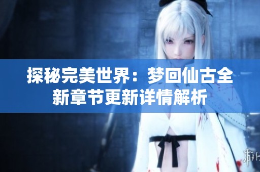 探秘完美世界：梦回仙古全新章节更新详情解析
