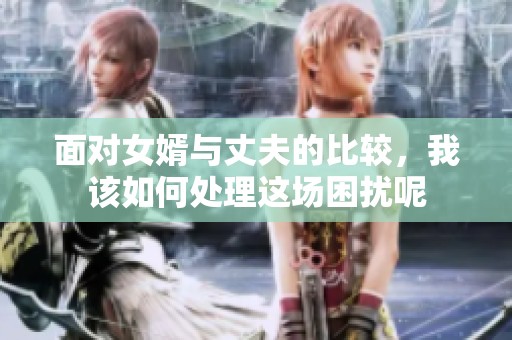 面对女婿与丈夫的比较，我该如何处理这场困扰呢
