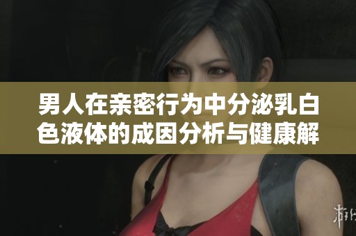 男人在亲密行为中分泌乳白色液体的成因分析与健康解读