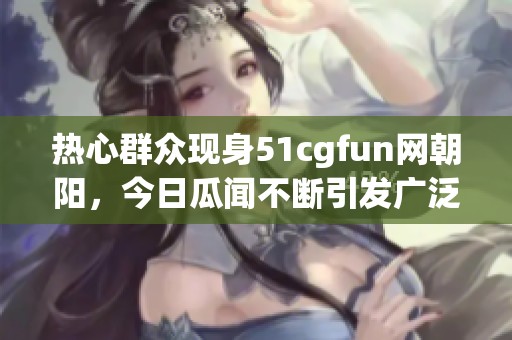 热心群众现身51cgfun网朝阳，今日瓜闻不断引发广泛热议