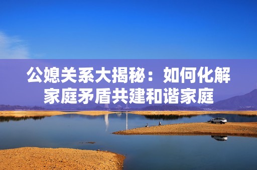 公媳关系大揭秘：如何化解家庭矛盾共建和谐家庭