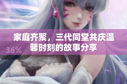家庭齐聚，三代同堂共庆温馨时刻的故事分享
