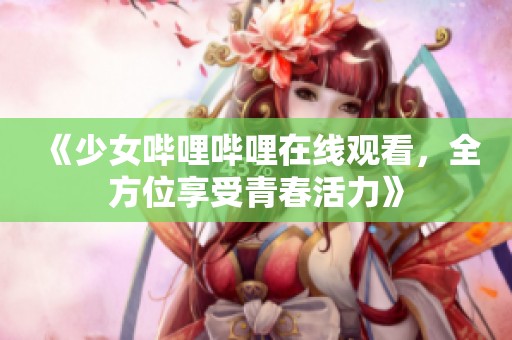 《少女哔哩哔哩在线观看，全方位享受青春活力》