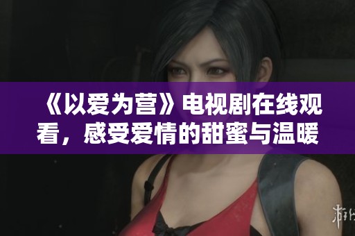 《以爱为营》电视剧在线观看，感受爱情的甜蜜与温暖
