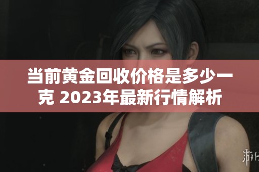 当前黄金回收价格是多少一克 2023年最新行情解析