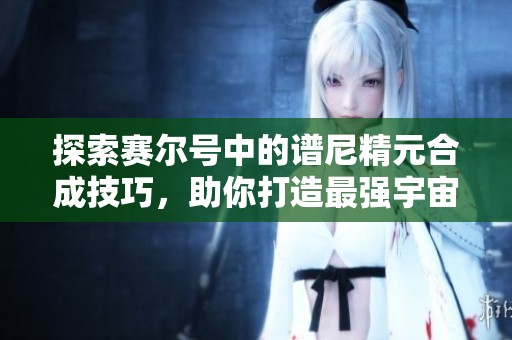 探索赛尔号中的谱尼精元合成技巧，助你打造最强宇宙精灵的秘诀