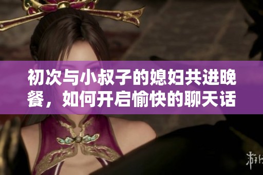 初次与小叔子的媳妇共进晚餐，如何开启愉快的聊天话题