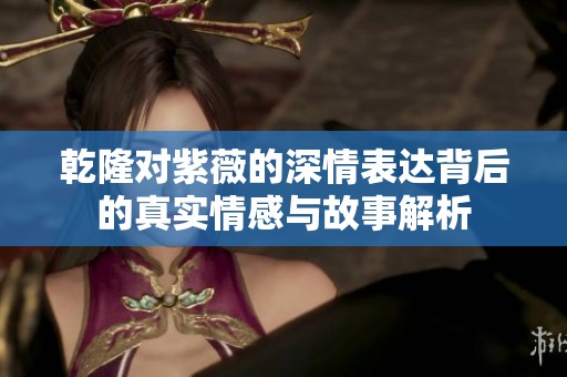 乾隆对紫薇的深情表达背后的真实情感与故事解析