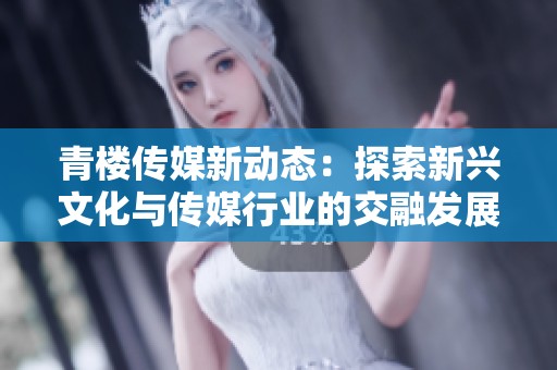 青楼传媒新动态：探索新兴文化与传媒行业的交融发展
