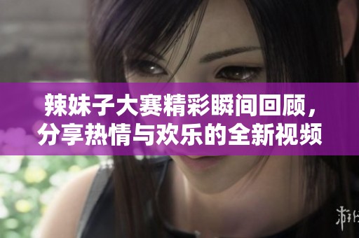 辣妹子大赛精彩瞬间回顾，分享热情与欢乐的全新视频