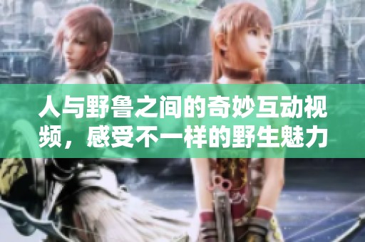 人与野鲁之间的奇妙互动视频，感受不一样的野生魅力