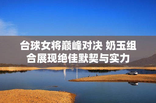 台球女将巅峰对决 奶玉组合展现绝佳默契与实力