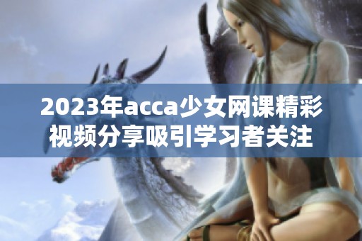 2023年acca少女网课精彩视频分享吸引学习者关注