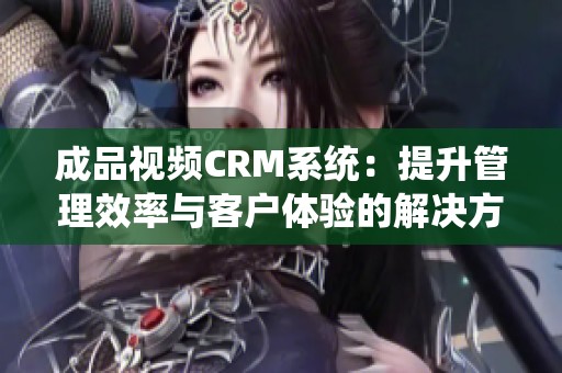 成品视频CRM系统：提升管理效率与客户体验的解决方案