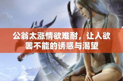 公翁太涨情欲难耐，让人欲罢不能的诱惑与渴望