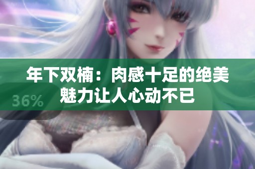 年下双楠：肉感十足的绝美魅力让人心动不已