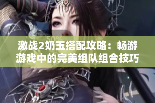 激战2奶玉搭配攻略：畅游游戏中的完美组队组合技巧