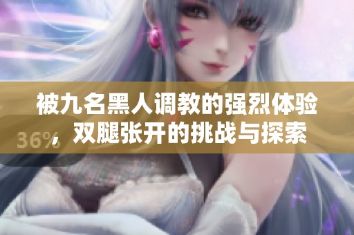 被九名黑人调教的强烈体验，双腿张开的挑战与探索