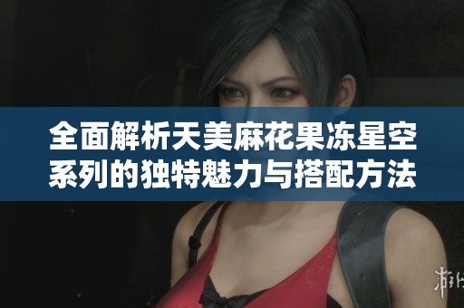 全面解析天美麻花果冻星空系列的独特魅力与搭配方法