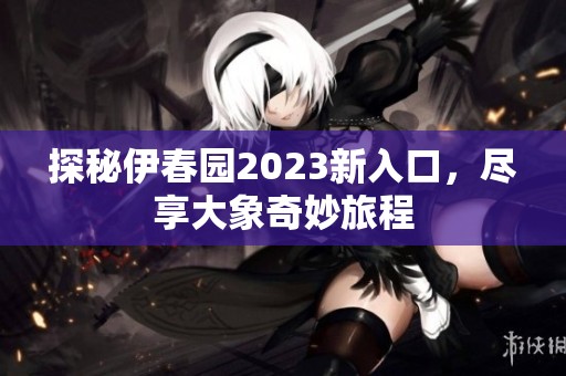 探秘伊春园2023新入口，尽享大象奇妙旅程